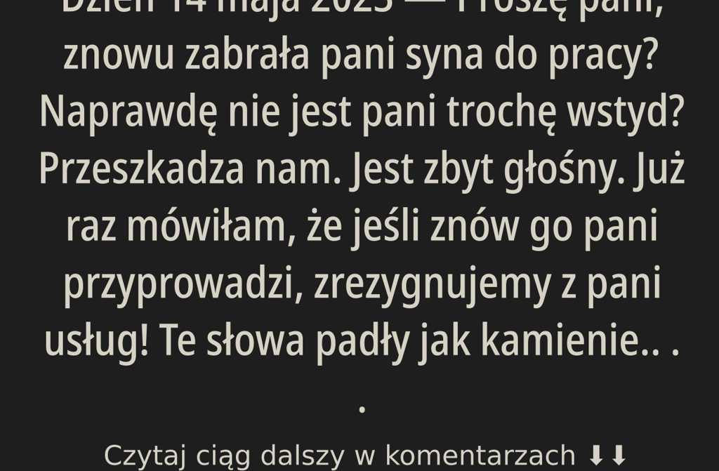 Pani, znowu zabrała Pani syna ze sobą do pracy? Naprawdę nie wstyd Pani? To nam przeszkadza. Jest głośny. Już raz mówiliśmy, iż jeżeli jeszcze raz go Pani przyprowadzi, zrezygnujemy z Pani usług!